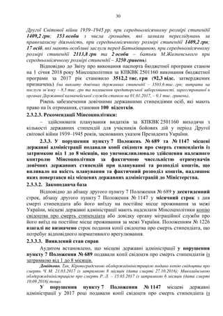30
Другої Світової війни 1939–1945 рр. при середньомісячному розмірі стипендії
1409,2 грн; 153 особи з числа громадян, які зазнали переслідувань за
правозахисну діяльність, при середньомісячному розмірі стипендії 1409,2 грн;
17 осіб, які мають особливі заслуги перед Батьківщиною, при середньомісячному
розмірі стипендії 2113,8 грн та 2 особи – батьки М.Жизневського при
середньомісячному розмірі стипендії – 3250 гривень).
Відповідно до Звіту про виконання паспорта бюджетної програми станом
на 1 січня 2018 року Мінсоцполітики за КПКВК 2501160 виконання бюджетної
програми за 2017 рік становило 3512,2 тис. грн (92,3 відс. затверджених
призначень) (на виплату довічних державних стипендії – 3503,6 тис. грн; витрати на
послуги зв’язку – 8,5 тис. грн та погашення кредиторської заборгованості, зареєстрованої в
органах Державної казначейської служби станом на 01.01.2017, – 0,1 тис. гривень).
Рівень забезпечення довічними державними стипендіями осіб, які мають
право на їх отримання, становив 100 відсотків.
2.3.2.3. Рекомендації Мінсоцполітики:
– здійснювати планування видатків за КПКВК 2501160 виходячи з
кількості державних стипендій для учасників бойових дій у період Другої
світової війни 1939–1945 років, заснованих указом Президента України.
2.3.3. У порушення пункту 7 Положень № 689 та № 1147 місцеві
державні адміністрації подавали копії свідоцтв про смерть стипендіатів із
затримкою від 1 до 8 місяців, що унеможливлювало здійснення належного
контролю Мінсоцполітики за фактичною чисельністю отримувачів
довічних державних стипендій при плануванні та розподілі коштів, що
впливало на якість планування та фактичний розподіл коштів, надлишок
яких повертався від місцевих державних адміністрацій до Міністерства.
2.3.3.2. Законодавча база
Відповідно до абзацу другого пункту 7 Положення № 689 у десятиденний
строк, абзацу другого пункту 7 Положення № 1147 у місячний строк з дня
смерті стипендіата або його виїзду на постійне місце проживання за межі
України, місцеві державні адміністрації мають надсилати Мінсоцполітики копію
свідоцтва про смерть стипендіата або довідку органу міграційної служби про
його виїзд на постійне місце проживання за межі України. Положенням № 1226
взагалі не визначено строк подання копії свідоцтва про смерть стипендіата, що
потребує відповідного нормативного врегулювання.
2.3.3.3. Виявлений стан справ
Аудитом встановлено, що місцеві державні адміністрації у порушення
пункту 7 Положення № 689 подавали копії свідоцтв про смерть стипендіатів із
затримкою від 1 до 8 місяців.
Довідково. Так, Кіровоградською облдержадміністрацією подано копію свідоцтва про
смерть Ч. М. 21.03.2017 із затримкою 8 місяців (дата смерті 27.10.2016); Миколаївською
облдержадміністрацією про смерть Р. Л. – 15.03.2017 із затримкою 6 місяців (дата смерті
10.09.2016) тощо.
У порушення пункту 7 Положення № 1147 місцеві державні
адміністрації у 2017 році подавали копії свідоцтв про смерть стипендіата із
 