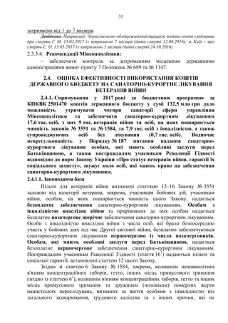 31
затримкою від 1 до 7 місяців.
Довідково. Наприклад, Чернігівською облдержадміністрацією подано копію свідоцтва
про смерть Г. М. 13.03.2017 із затримкою 7 місяців (дата смерті 12.08.2016); м. Київ – про
смерть С. О. 13.03.2017 із затримкою 5 місяців (дата смерті 24.10.2016).
2.3.3.4. Рекомендації Мінсоцполітики:
– забезпечити контроль за дотриманням місцевими державними
адміністраціями вимог пункту 7 Положень № 689 та № 1147.
2.4. ОЦІНКА ЕФЕКТИВНОСТІ ВИКОРИСТАННЯ КОШТІВ
ДЕРЖАВНОГО БЮДЖЕТУ НА САНАТОРНО-КУРОРТНЕ ЛІКУВАННЯ
ВЕТЕРАНІВ ВІЙНИ
2.4.1. Спрямування у 2017 році за бюджетною програмою за
КПКВК 2501470 коштів державного бюджету у сумі 132,5 млн грн дало
можливість утримувати чотири санаторії сфери управління
Мінсоцполітики та забезпечити санаторно-курортним лікуванням
17,6 тис. осіб, з них 9 тис. ветеранів війни та осіб, на яких поширюється
чинність законів № 3551 та № 1584, та 7,9 тис. осіб з інвалідністю, а також
супроводжуючих осіб без лікування (0,7 тис. осіб). Водночас
неврегульованість у Порядку № 187 питання надання санаторно-
курортного лікування особам, які мають особливі заслуги перед
Батьківщиною, а також постраждалим учасникам Революції Гідності
відповідно до норм Закону України «Про статус ветеранів війни, гарантії їх
соціального захисту», звужує коло осіб, які мають право на забезпечення
санаторно-курортним лікуванням.
2.4.1.1. Законодавча база
Пільги для ветеранів війни визначені статтями 12–16 Закону № 3551
залежно від категорії ветерана, зокрема, учасникам бойових дій, учасникам
війни, особам, на яких поширюється чинність цього Закону, надається
безоплатне забезпечення санаторно-курортним лікуванням. Особам з
інвалідністю внаслідок війни та прирівняних до них особам надається
безплатне позачергове щорічне забезпечення санаторно-курортним лікуванням.
Особи з інвалідністю внаслідок війни з числа осіб, які брали безпосередню
участь у бойових діях під час Другої світової війни, безплатно забезпечуються
санаторно-курортним лікуванням першочергово із числа позачерговиків.
Особам, які мають особливі заслуги перед Батьківщиною, надається
безоплатне першочергове забезпечення санаторно-курортним лікуванням.
Постраждалим учасникам Революції Гідності (стаття 161
) надаються пільги та
соціальні гарантії, встановлені статтею 12 цього Закону.
Згідно зі статтею 6 Закону № 1584, зокрема, колишнім неповнолітнім
в'язням концентраційних таборів, гетто, інших місць примусового тримання
(згідно із статтею 61
), колишнім в'язням концентраційних таборів, гетто та інших
місць примусового тримання та дружинам (чоловікам) померлих жертв
нацистських переслідувань, визнаних за життя особами з інвалідністю від
загального захворювання, трудового каліцтва та з інших причин, які не
 