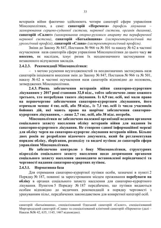 33
ветеранів війни фактично здійснюють чотири санаторії сфери управління
Мінсоцполітики, а саме: санаторій «Перемога» (профіль лікування –
захворювання серцево-судинної системи, нервової системи, органів дихання),
санаторій «Салют» (захворювання опорно-рухового апарату та периферичної
нервової системи), санаторій «Батьківщина» (гастроентерологічний та
урологічний профілі), санаторій «Слава» (гастроентерологічний профіль).
Зміни до Закону № 847, Постанов № 966 та № 501 та наказу № 62 в частині
осучаснення назв санаторіїв сфери управління Мінсоцполітики до цього часу не
внесено, як наслідок, існує ризик їх неоднозначного застосування та
незаконного відчуження закладів.
2.4.2.3. Рекомендації Мінсоцполітики:
– з метою усунення неузгодженостей та неоднозначних застосувань назв
санаторіїв ініціювати внесення змін до Закону № 847, Постанов № 966 та № 501,
наказу № 62 в частині осучаснення назв санаторіїв відповідно до положень,
затверджених Мінсоцполітики.
2.4.3. Рівень забезпечення ветеранів війни санаторно-курортним
лікуванням у 2017 році становив 32,8 відс., тобто забезпечено лише кожного
третього, хто потребував такого лікування. Із 6,9 тис. осіб, які мали право
на першочергове забезпечення санаторно-курортним лікуванням, його
отримали менше 4 тис. осіб, або 58 відс., із 7,1 тис. осіб із числа учасників
бойових дій, які мають право на щорічне забезпечення санаторно-
курортним лікуванням, – лише 2,7 тис. осіб, або 38 відс. потреби.
Мінсоцполітики не забезпечено належної організації ведення органами
соціального захисту населення обліку ветеранів війни для надання їм
санаторно-курортного лікування. Не створено єдиної інформаційної мережі
для обліку черги на санаторно-курортне лікування ветеранів війни. Більше
двох років не розроблено відомчого документа, який би регламентував
порядок обліку, зберігання, розподілу та видачі путівок до санаторіїв сфери
управління Мінсоцполітики.
Не забезпечено контролю з боку Мінсоцполітики, структурних
підрозділів соціального захисту населення щодо дотримання органами
соціального захисту населення законодавчо встановленої періодичності та
черговості надання санаторно-курортних путівок.
2.4.3.1. Нормативна база
Для отримання санаторно-курортної путівки особи, зазначені в пункті 2
Порядку № 187, повинні за зареєстрованим місцем проживання перебувати на
обліку в органах соціального захисту населення для санаторно-курортного
лікування. Пунктом 5 Порядку № 187 передбачено, що путівки видаються
особам відповідно до медичних рекомендацій в порядку черговості з
урахуванням пільг, передбачених законодавством для конкретної категорії осіб.
санаторій «Батьківщина», спеціалізований Одеський санаторій «Салют», спеціалізований
Миргородський санаторій «Слава» та спеціалізований клінічний санаторій «Перемога» (далі –
Накази №№ 42, 635, 1145, 1467 відповідно).
 