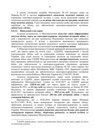 34
З метою уточнення потреби Постановою № 110 внесено зміни до
Порядку № 187 в частині періодичності оновлення медичної довідки для
отримання санаторно-курортної путівки, а саме: після закінчення строку дії
зазначеної медичної довідки, але не рідше ніж один раз на три роки, подається
нова медична довідка. У разі неподання такої довідки особа, яка понад три роки
перебуває на обліку для забезпечення санаторно-курортною путівкою,
знімається з обліку.
2.4.3.2. Виявлений стан справ
Аудитом встановлено, в Мінсоцполітики відсутня єдина інформаційна
система обліку черги на санаторно-курортне лікування ветеранів війни та
осіб з інвалідністю, що вже зазначалось Рахунковою палатою при здійсненні
попереднього аудиту. У зв’язку з відсутністю відповідного програмного
забезпечення спеціалістами органів соціального захисту населення інформація
збирається, опрацьовується та узагальнюється на паперових носіях.
У Мінсоцполітики функціонує Єдиний державний автоматизований реєстр
осіб4
, які мають право на пільги (далі – ЄДАРП), запроваджений з метою
удосконалення обліку осіб за соціальною ознакою відповідно до законів
України. Для цілей аналізу та планування видатків на соціальний захист
ветеранів війни дані ЄДАРП Мінсоцполітики не використовуються, водночас
його програмне забезпечення не дає можливості визначити кількість ветеранів
війни для забезпечення їх санаторно-курортним лікуванням органами
соціального захисту населення відповідно до Порядку № 187, тобто окремо, без
кількості ветеранів війни Міноборони, МВС України, СБУ, Державної служби
надзвичайних ситуацій, які забезпечуються санаторно-курортними путівками
відповідно постанови Кабінету Міністрів України від 27.04.2011 № 446.
Аудитом встановлено невідповідність даних щодо ветеранів війни,
внесених до ЄДАРП, даним Державної служби статистики України. Так, за
інформацією Мінсоцполітики, станом на 01.01.2017 до ЄДАРП внесено
інформацію про 1255,8 тис. осіб, які мають право на пільги згідно з
Законом № 3551, та 2,5 тис. осіб, які мають пільги відповідно до Закону № 1584.
Натомість, за даними Державної служби статистики України, станом на
01.01.2017 чисельність ветеранів війни – 1013,4 тис. осіб. Встановлено, що
Держстатом не враховується близько 250 тис. осіб ветеранів війни з числа
учасників бойових дій.
Враховуючи, що з 19.02.2016 втратив чинність наказ Мінпраці
від 25.12.1997 № 42, яким затверджено Інструкцію про порядок обліку,
зберігання, розподілу та видачі путівок до санаторно-курортних та інших
лікувально-оздоровчих установ в органах соціального захисту населення
України, Мінсоцполітики жодним відомчим документом більше двох років не
затверджено порядок обліку, зберігання, розподілу та видачі путівок до
санаторіїв сфери управління Мінсоцполітики.
4
ЄДАРП запроваджено з метою удосконалення обліку осіб, які мають право на пільги
за соціальною ознакою.
 