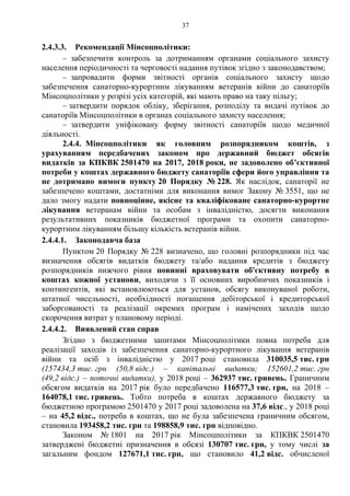 37
2.4.3.3. Рекомендації Мінсоцполітики:
– забезпечити контроль за дотриманням органами соціального захисту
населення періодичності та черговості надання путівок згідно з законодавством;
– запровадити форми звітності органів соціального захисту щодо
забезпечення санаторно-курортним лікуванням ветеранів війни до санаторіїв
Мінсоцполітики у розрізі усіх категорій, які мають право на таку пільгу;
– затвердити порядок обліку, зберігання, розподілу та видачі путівок до
санаторіїв Мінсоцполітики в органах соціального захисту населення;
– затвердити уніфіковану форму звітності санаторіїв щодо медичної
діяльності.
2.4.4. Мінсоцполітики як головним розпорядником коштів, з
урахуванням передбачених законом про державний бюджет обсягів
видатків за КПКВК 2501470 на 2017, 2018 роки, не задоволено об’єктивної
потреби у коштах державного бюджету санаторіїв сфери його управління та
не дотримано вимоги пункту 20 Порядку № 228. Як наслідок, санаторії не
забезпечено коштами, достатніми для виконання вимог Закону № 3551, що не
дало змогу надати повноцінне, якісне та кваліфіковане санаторно-курортне
лікування ветеранам війни та особам з інвалідністю, досягти виконання
результативних показників бюджетної програми та охопити санаторно-
курортним лікуванням більшу кількість ветеранів війни.
2.4.4.1. Законодавча база
Пунктом 20 Порядку № 228 визначено, що головні розпорядники під час
визначення обсягів видатків бюджету та/або надання кредитів з бюджету
розпорядників нижчого рівня повинні враховувати об'єктивну потребу в
коштах кожної установи, виходячи з її основних виробничих показників і
контингентів, які встановлюються для установ, обсягу виконуваної роботи,
штатної чисельності, необхідності погашення дебіторської і кредиторської
заборгованості та реалізації окремих програм і намічених заходів щодо
скорочення витрат у плановому періоді.
2.4.4.2. Виявлений стан справ
Згідно з бюджетними запитами Мінсоцполітики повна потреба для
реалізації заходів із забезпечення санаторно-курортного лікування ветеранів
війни та осіб з інвалідністю у 2017 році становила 310035,5 тис. грн
(157434,3 тис. грн (50,8 відс.) – капітальні видатки; 152601,2 тис. грн
(49,2 відс.) – поточні видатки), у 2018 році – 362937 тис. гривень. Граничним
обсягом видатків на 2017 рік було передбачено 116577,3 тис. грн, на 2018 –
164078,1 тис. гривень. Тобто потреба в коштах державного бюджету за
бюджетною програмою 2501470 у 2017 році задоволена на 37,6 відс., у 2018 році
– на 45,2 відс., потреба в коштах, що не була забезпечена граничним обсягом,
становила 193458,2 тис. грн та 198858,9 тис. грн відповідно.
Законом № 1801 на 2017 рік Мінсоцполітики за КПКВК 2501470
затверджені бюджетні призначення в обсязі 130707 тис. грн, у тому числі за
загальним фондом 127671,1 тис. грн, що становило 41,2 відс. обчисленої
 