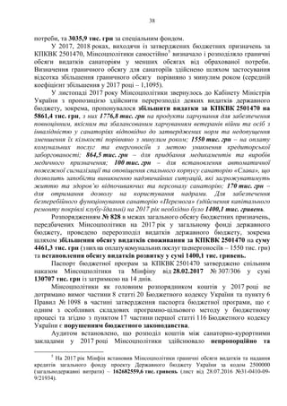 38
потреби, та 3035,9 тис. грн за спеціальним фондом.
У 2017, 2018 роках, виходячи із затверджених бюджетних призначень за
КПКВК 2501470, Мінсоцполітики самостійно5
визначало і розподіляло граничні
обсяги видатків санаторіям у менших обсягах від обрахованої потреби.
Визначення граничного обсягу для санаторіїв здійснено шляхом застосування
відсотка збільшення граничного обсягу порівняно з минулим роком (середній
коефіцієнт збільшення у 2017 році – 1,1095).
У листопаді 2017 року Мінсоцполітики звернулось до Кабінету Міністрів
України з пропозицією здійснити перерозподіл деяких видатків державного
бюджету, зокрема, пропонувалося збільшити видатки за КПКВК 2501470 на
5861,4 тис. грн, з них 1776,8 тис. грн на продукти харчування для забезпечення
повноцінним, якісним та збалансованим харчуванням ветеранів війни та осіб з
інвалідністю у санаторіях відповідно до затверджених норм та недопущення
зменшення їх кількості порівняно з минулим роком; 1550 тис. грн – на оплату
комунальних послуг та енергоносіїв з метою уникнення кредиторської
заборгованості; 864,5 тис. грн – для придбання медикаментів та виробів
медичного призначення; 100 тис. грн – для встановлення автоматичної
пожежної сигналізації та оповіщення спального корпусу санаторію «Слава», що
дозволить запобігти виникненню надзвичайних ситуацій, які загрожуватимуть
життю та здоров’ю відпочиваючих та персоналу санаторію; 170 тис. грн –
для отримання дозволу на користування надрами. Для забезпечення
безперебійного функціонування санаторію «Перемога» (здійснення капітального
ремонту покрівлі клубу-їдальні) на 2017 рік необхідно було 1400,1 тис. гривень.
Розпорядженням № 828 в межах загального обсягу бюджетних призначень,
передбачених Мінсоцполітики на 2017 рік у загальному фонді державного
бюджету, проведено перерозподіл видатків державного бюджету, зокрема
шляхом збільшення обсягу видатків споживання за КПКВК 2501470 на суму
4461,3 тис. грн (знихна оплатукомунальнихпослугтаенергоносіїв – 1550 тис. грн)
та встановлення обсягу видатків розвитку у сумі 1400,1 тис. гривень.
Паспорт бюджетної програм за КПКВК 2501470 затверджено спільним
наказом Мінсоцполітики та Мінфіну від 28.02.2017 № 307/306 у сумі
130707 тис. грн із затримкою на 14 днів.
Мінсоцполітики як головним розпорядником коштів у 2017 році не
дотримано вимог частини 8 статті 20 Бюджетного кодексу України та пункту 6
Правил № 1098 в частині затвердження паспорта бюджетної програми, що є
одним з особливих складових програмно-цільового методу у бюджетному
процесі та згідно з пунктом 17 частини першої статті 116 Бюджетного кодексу
України є порушенням бюджетного законодавства.
Аудитом встановлено, що розподіл коштів між санаторно-курортними
закладами у 2017 році Мінсоцполітики здійснювало непропорційно та
5
На 2017 рік Мінфін встановив Мінсоцполітики граничні обсяги видатків та надання
кредитів загального фонду проекту Державного бюджету України за кодом 2500000
(загальнодержавні витрати) – 162682559,6 тис. гривень (лист від 28.07.2016 №31-0410-09-
9/21934).
 