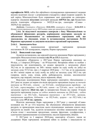 43
сертифікатів МОЗ, тобто без офіційного підтвердження спроможності надання
якісних медичних послуг з дотриманням стандартів у сфері охорони здоров'я. За
цей період Мінсоцполітики було спрямовано цим санаторіям на санаторно-
курортне лікування пільгових категорій громадян 64579,6 тис. грн бюджетних
коштів (санаторію «Перемога» – 34322,8 тис грн, санаторію «Слава» –
30256,8 тис гривень).
Довідково. Санаторієм «Перемога» 10.04.2018, санаторієм «Слава» – 04.06.2018 до
Центру адміністративних послуг МОЗ подано заяви про проведення акредитації.
2.4.6. За відсутності належного контролю з боку Мінсоцполітики та
обмеженості фінансових ресурсів, керівниками санаторних закладів не
забезпечено збалансованого та повноцінного харчування осіб, що
знаходились на лікуванні, згідно із встановленими постановою № 324
Нормами харчування та допущено недоліки в організації харчування.
2.4.6.1. Законодавча база
З метою вдосконалення організації харчування громадян
постановою № 324 затверджено, зокрема, Норми харчування.
2.4.6.2. Виявлений стан справ
Аудитом встановлено, що середній відсоток виконання Норм харчування у
санаторіях Мінсоцполітики коливався від 54 до 133,1 відсотка.
Санаторієм «Перемога» у 2017 році Норми харчування виконано на
96 відс, у І кварталі 2018 року – на 89 відсотків. Ветеранам війни та особам з
інвалідністю, які відпочивають, не додано продуктів у загальному обсязі
30,2 тис. кг (в середньому на 360 г менше норми на одну особу на добу) на
загальну суму 517,4 тис. грн; у І кварталі 2018 року – 11,7 тис. кг (в середньому
на 60 г менше норми на одну особу на добу) на загальну суму 185,1 тис. грн
(зокрема, овочі, соки, птиця, риба, рибопродукти, молоко, кисломолочні
продукти, сир твердий, сметана, масло вершкове, яйця).
Внаслідок недотримання Норм харчування санаторієм «Батьківщина» у
2017 році не додано до норми сім видів продуктів харчування (норма за овочами
виконана на 98,4 відс., соками – на 81,6 відс., кондитерськими виробами – на
61,2 відс., сиром твердим – на 96,3 відс., кавою – на 73,6 відс., чаєм – на 66 відс.)
загальною вартістю 266,6 тис. грн та використано більше від норми 14 видів
продуктів харчування (норма за хлібом житнім виконана на 104,6 відс., хлібом
пшеничним – на 102,5 відс., борошном пшеничним – на 107,5 відс., крупами,
макаронними виробами, бобовими – на 102,9 відс., цукром – на 102,3 відс.) на
загальну суму 197,4 тис. гривень.
Відсоток виконання Норм харчування у 2017 році у санаторії «Слава»
коливався від 54 до 133,1 відсотка. Це обумовлено обмеженістю фінансових
ресурсів та проведеними внаслідок цього відповідними замінами одного виду
продуктів на інший. Так, аудитом встановлено постійне невиконання норм за
м’ясом птиці і молочними продуктами, соками, фруктами, сухофруктами, з
одночасним перевиконанням за яловичиною, маслом вершковим, яйцями.
У 2017 році та І кварталі 2018 року санаторієм «Салют» також не
додержано Норм харчування: ветеранам війни та особам з інвалідністю не
 