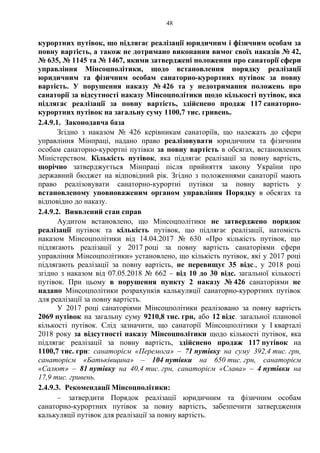 48
курортних путівок, що підлягає реалізації юридичним і фізичним особам за
повну вартість, а також не дотримано виконання вимог своїх наказів № 42,
№ 635, № 1145 та № 1467, якими затверджені положення про санаторії сфери
управління Мінсоцполітики, щодо встановлення порядку реалізації
юридичним та фізичним особам санаторно-курортних путівок за повну
вартість. У порушення наказу № 426 та у недотримання положень про
санаторії за відсутності наказу Мінсоцполітики щодо кількості путівок, яка
підлягає реалізації за повну вартість, здійснено продаж 117 санаторно-
курортних путівок на загальну суму 1100,7 тис. гривень.
2.4.9.1. Законодавча база
Згідно з наказом № 426 керівникам санаторіїв, що належать до сфери
управління Мінпраці, надано право реалізовувати юридичним та фізичним
особам санаторно-курортні путівки за повну вартість в обсягах, встановлених
Міністерством. Кількість путівок, яка підлягає реалізації за повну вартість,
щорічно затверджується Мінпраці після прийняття закону України про
державний бюджет на відповідний рік. Згідно з положеннями санаторії мають
право реалізовувати санаторно-курортні путівки за повну вартість у
встановленому уповноваженим органом управління Порядку в обсягах та
відповідно до наказу.
2.4.9.2. Виявлений стан справ
Аудитом встановлено, що Мінсоцполітики не затверджено порядок
реалізації путівок та кількість путівок, що підлягає реалізації, натомість
наказом Мінсоцполітики від 14.04.2017 № 630 «Про кількість путівок, що
підлягають реалізації у 2017 році за повну вартість санаторіями сфери
управління Мінсоцполітики» установлено, що кількість путівок, які у 2017 році
підлягають реалізації за повну вартість, не перевищує 35 відс., у 2018 році
згідно з наказом від 07.05.2018 № 662 – від 10 до 30 відс. загальної кількості
путівок. При цьому в порушення пункту 2 наказу № 426 санаторіями не
надано Мінсоцполітики розрахунків калькуляції санаторно-курортних путівок
для реалізації за повну вартість.
У 2017 році санаторіями Мінсоцполітики реалізовано за повну вартість
2069 путівок на загальну суму 9210,8 тис. грн, або 12 відс. загальної планової
кількості путівок. Слід зазначити, що санаторії Мінсоцполітики у І кварталі
2018 року за відсутності наказу Мінсоцполітики щодо кількості путівок, яка
підлягає реалізації за повну вартість, здійснено продаж 117 путівок на
1100,7 тис. грн: санаторієм «Перемога» – 71 путівку на суму 392,4 тис. грн,
санаторієм «Батьківщина» – 104 путівки на 650 тис. грн, санаторієм
«Салют» – 81 путівку на 40,4 тис. грн, санаторієм «Слава» – 4 путівки на
17,9 тис. гривень.
2.4.9.3. Рекомендації Мінсоцполітики:
– затвердити Порядок реалізації юридичним та фізичним особам
санаторно-курортних путівок за повну вартість, забезпечити затвердження
калькуляції путівок для реалізації за повну вартість.
 