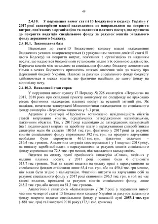 49
2.4.10. У порушення вимог статті 13 Бюджетного кодексу України у
2017 році санаторіями власні надходження не направлялися на покриття
витрат, пов'язаних з організацією та наданням платних послуг, що призвело
до покриття видатків спеціального фонду за рахунок коштів загального
фонду державного бюджету.
2.4.10.1. Законодавча база
Відповідно до статті 13 Бюджетного кодексу власні надходження
бюджетних установ використовуються (з урахуванням частини дев'ятої статті 51
цього Кодексу) на покриття витрат, пов'язаних з організацією та наданням
послуг, що надаються бюджетними установами згідно з їх основною діяльністю.
Передача коштів між загальним та спеціальним фондами бюджету дозволяється
тільки в межах бюджетних призначень шляхом внесення змін до закону про
Державний бюджет України. Платежі за рахунок спеціального фонду бюджету
здійснюються в межах коштів, що фактично надійшли до цього фонду на
відповідну мету.
2.4.10.2. Виявлений стан справ
У порушення вимог пункту 17 Порядку № 228 санаторієм «Перемога» на
2017, 2018 роки при складанні проекту кошторису по спецфонду не враховано
рівень фактичних надходжень платних послуг за останній звітний рік. Як
наслідок, початково затверджені Мінсоцполітики надходження до спеціального
фонду санаторію «Перемога» занижено у 2–3 рази.
Аудитом у санаторії «Перемога» встановлено невідповідність обсягів
статей витрачання коштів, передбачених затвердженими калькуляціями,
фактичним обсягам. Так, у 2017 році відповідно до затверджених калькуляцій
(на 1 людино-день) витрати на заробітну плату з нарахуваннями співробітникам
санаторію мали би скласти 1010,4 тис. грн, фактично у 2017 році за рахунок
коштів спеціального фонду спрямовано 592 тис. грн; на продукти харчування
необхідно було спрямувати 461,1 тис. грн, фактично сплачено –
216,4 тис. гривень. Аналогічна ситуація спостерігалася і у І кварталі 2018 року,
на виплату заробітної плати з нарахуваннями за рахунок коштів спеціального
фонду спрямовано на 72,8 тис. грн менше, ніж закладено в калькуляціях.
Видатки на оплату праці працівників санаторію «Слава», задіяних у
наданні платних послуг, у 2017 році повинні були б становити
513,7 тис. гривень. Тоді як касові видатки на оплату праці з нарахуваннями за
спеціальним фондом становили лише 63,4 тис. грн, або на 450,4 тис. грн менше,
ніж мали бути згідно з калькуляцію. Фактичні витрати на харчування осіб за
рахунок спеціального фонду у 2017 році становили 296,5 тис. грн, в той же час
касові видатки, проведені за рахунок коштів спеціального фонду, лише
245,2 тис. грн, або менше на 51,3 тис. гривень.
Аналогічно і санаторієм «Батьківщина» у 2017 році у порушення вимог
частини четвертої статті 13 Бюджетного кодексу України за рахунок загального
фонду покрито видатки спеціального фонду у загальній сумі 2053,1 тис. грн
(1881 тис. грн) та I кварталі 2018 року (172,1 тис. гривень).
 
