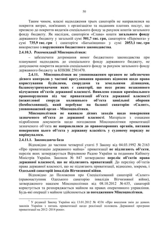 50
Таким чином, власні надходження трьох санаторіїв не направлялися на
покриття витрат, пов'язаних з організацією та наданням платних послуг, що
призвело до покриття видатків спеціального фонду за рахунок коштів загального
фонду бюджету. Як наслідок, санаторієм «Слава» кошти загального фонду
державного бюджету у загальній сумі 501,7 тис. грн, санаторієм «Перемога» у
сумі 735,9 тис. грн і санаторієм «Батьківщина» у сумі 2053,1 тис. грн
використано з порушенням бюджетного законодавства.
2.4.10.3. Рекомендації Мінсоцполітики:
– забезпечити дотримання вимог бюджетного законодавства при
плануванні надходжень до спеціального фонду державного бюджету, не
допускаючи покриття видатків спеціального фонду за рахунок загального фонду
державного бюджету за КПКВК 2501470.
2.4.11. Мінсоцполітики як уповноваженим органом не забезпечено
дієвого контролю у частині врегулювання правових відносин щодо права
користування будівлями, спорудами та земельними ділянками,
балансоутримувачами яких є санаторії, що несе ризик незаконного
відчуження об’єктів державної власності. Виявлено ознаки кримінального
правопорушення під час приватизації об’єкта державної власності
(нежитлової споруди колишнього об’єкта цивільної оборони
(бомбосховища)), який перебуває на балансі санаторію «Салют»,
уповноважений орган – Мінсоцполітики.
Мінсоцполітики не вживало дієвих заходів щодо повернення
зазначеного об’єкта до державної власності. Матеріали з ознаками
підроблення документів щодо погодження Мінсоцполітики приватизації
зазначеного об’єкта не направлялися до правоохоронних органів, питання
повернення цього об’єкта у державну власність у судовому порядку не
вирішувалося.
2.4.11.1. Законодавча база
Відповідно до частини четвертої статті 5 Закону від 04.03.1992 № 2163
«Про приватизацію державного майна»7
приватизації не підлягають об’єкти,
перелік яких затверджується Верховною Радою України за поданням Кабінету
Міністрів України. Законом № 847 затверджено перелік об’єктів права
державної власності, що не підлягають приватизації. До переліку об’єктів
права державної власності, що не підлягають приватизації, віднесено, зокрема, і
Одеський санаторій інвалідів Вітчизняної війни.
Відповідно до Положення про Спеціалізований санаторій «Салют»
(правонаступник Одеського санаторію інвалідів Вітчизняної війни),
затвердженого наказом Мінсоцполітики від 08.10.2012 № 635, санаторій
користується та розпоряджається майном на правах оперативного управління.
Будь-які операції з майном здійснюються за погодженням Мінсоцполітики.
7
У редакції Закону України від 13.01.2012 № 4336 «Про внесення змін до деяких
законів України з питань приватизації щодо реалізації положень Державної програми
приватизації на 2012–2014 роки».
 