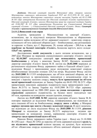 51
Довідково. Одеський санаторій інвалідів Вітчизняної війни створено наказом
Міністерства соціального забезпечення Української РСР від 28.12.1976 № 141, який у
подальшому наказом Міністерства соціального захисту населення України від 03.12.1996
№ 163 «Про затвердження Положення про Одеський санаторій «Салют» перейменовано в
Одеський санаторій «Салют», наказом Міністерства праці та соціальної політики України
від 19.06.2007 № 312 «Про затвердження Положення про Спеціалізований Одеський
санаторій «Салют» – у Спеціалізований Одеський санаторій «Салют». Отже, Санаторій
«Салют» є правонаступником Санаторію інвалідів Вітчизняної війни.
2.4.11.2.Виявлений стан справ
Аудитом, проведеним у Мінсоцполітики та санаторії «Салют»,
встановлено, що за відсутності контролю Мінсоцполітики за збереженням
державного майна відчужено об’єкт державної власності – нежитлову споруду
колишнього об’єкта цивільної оборони (далі – бомбосховище), яка розташована
за адресою: м. Одеса, вул. С. Варламова, 28, площа забудови – 208,4 кв. м, що
перебуває на балансі санаторію «Салют», балансова вартість якого складає
124,67 тис. гривень.
Дослідженням копій документів з цього питання встановлено, що у
2007 році Мінпраці на звернення спеціалізованого санаторію «Салют» листом
від 02.10.2007 повідомлено санаторій про неможливість приватизації
бомбосховища у зв’язку з вимогами Закону № 847. Натомість колишній
директор санаторію «Салют» Іванов М. В. листом від 26.02.2008 звернувся до
регіонального відділення Фонду державного майна в Одеській області (далі –
відділення Фонду) з пропозиціями щодо відчуження нежитлової споруди
(бомбосховища) загальною площею 224,3 кв. метра. Відділення Фонду листом
від 20.03.2008 № 1/1319 поінформувало, що об’єкти цивільної оборони, які не
використовуються за призначенням, знаходяться у незадовільному стані та
виведені з переліку захисних споруд, можуть бути приватизовані як об’єкти
малої приватизації відповідно до Закону України від 06.03.1992 № 2171 «Про
приватизацію невеликих державних підприємств (малу приватизацію)» (далі –
Закон № 2171) та Закону України від 18.05.2000 № 1723 «Про державну
програму приватизації на 2000–2002 роки» за умови погодження з органом
управління державного підприємства, на балансі якого знаходяться такі
об’єкти, переважно на конкурсних засадах (аукціон, конкурс).
Листом від 21.07.2008 № 503 директор санаторію «Салют» Іванов М. В.
повторно звернувся до відділення Фонду, поінформувавши, що відповідно до
акта списання об’єкта як бомбосховища, споруду знято з обліку, а Мінпраці
вирішує питання про зняття з балансу зазначеної споруди. В листі зазначено,
що відповідно до листа відділення Фонду від 20.03.2008 № 1/1319, рішення
Мінпраці та відповідно до Закону № 2171 вирішується питання про
приватизацію на конкурсних умовах, керівництво санаторію «Салют» не
заперечує щодо приватизації цього об’єкта.
Наказом Фонду державного майна України (далі – Фонд) від 31.10.2008
№ 1292 (далі – Наказ № 1292) до переліку об’єктів державної власності групи А,
що підлягають приватизації шляхом продажу на аукціоні, було включено
об’єкт «Нежитлова споруда колишнього об'єкта цивільної оборони загальною
 