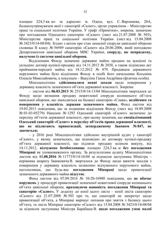 52
площею 224,3 кв. м» за адресою: м. Одеса, вул. С. Варламова, 28А,
балансоутримувачем якої є санаторій «Салют», орган управління – Міністерство
праці та соціальної політики України. У графі «Примітки», зокрема, зазначено
про погодження Одеського санаторію «Салют» (лист від 21.07.2008 № 503),
Міністерства праці та соціальної політики України (лист від 15.04.2008
№ 3423/0/14-08/04). Згідно з актом про стан захисної споруди цивільної оборони
сховища ІІ класу № 56949 санаторію «Салют» від 20.06.2006, який погоджено
Департаментом цивільної оборони МНС України, споруду, як непридатну,
вилучено із системи цивільної оборони.
Відділенням Фонду зазначене державне майно продано на аукціоні та
укладено договір купівлі-продажу від 14.11.2012 № 2038, а також підписано акт
приймання-передачі майна від 18.12.2012 № 879. Продавцем державного
нерухомого майна було відділення Фонду в особі його начальника Косьміна
Олексія Миколайовича, а покупцем – Вакуліна Ганна Андріївна (фізична особа).
Мінсоцполітики здійснювалися певні заходи щодо повернення у
державну власність зазначеного об’єкта державної власності. Зокрема:
– листом від 06.03.2013 № 2515/0/14-13/04 Мінсоцполітики зверталося до
Фонду щодо визнання продажу нежитлової споруди колишнього об’єкта
цивільної оборони, що знаходиться на балансі санаторію «Слава», недійсним та
повернення у власність держави зазначеного майна. Фонд листом від
19.03.2013 повідомив, що за поданням відділення Фонду (лист від 18.09.2008
№ 01-03-05279) Наказом № 1292 Одеський санаторій «Салют» включено до
переліку об’єктів державної власності, при цьому зазначив, що спеціалізований
Одеський санаторій «Салют» в переліку об’єктів права державної власності,
що не підлягають приватизації, затвердженому Законом № 847, не
значиться;
– у 2016 році Мінсоцполітики здійснено внутрішній аудит у санаторії
«Салют», у якому зазначалось, що відповідно до договору купівлі-продажу
об’єкта державної власності, що підлягає продажу шляхом викупу, від
14.11.2012, відчужено бомбосховище площею 224,3 кв. м без погодження
Мінпраці як уповноваженого органу. За результатами аудиту Мінсоцполітики
листом від 11.08.2016 № 11773/0/14-16/04 за підписом заступника Міністра –
керівника апарату Іванкевича В. зверталося до Фонду щодо вжиття заходів з
повернення у державну власність незаконно відчуженого нерухомого майна,
наголосивши, що будь-яке погодження Мінпраці щодо приватизації
зазначеного державного майна відсутнє.
Фонд листом від 07.09.2016 № 10-20-16980 повідомив, що не вбачає
порушень у процедурі приватизації зазначеної нежитлової споруди колишнього
об’єкта цивільної оборони, враховуючи наявність погодження Мінпраці та
санаторію «Салют». У додатку до копії цього листа – копії листа санаторію
«Салют» від 21.07.2008 № 503 про те, що санаторій не заперечує щодо
приватизації об’єкта, а Мінпраці вирішує питання про зняття з балансу цього
об’єкта, та листа Мінпраці санаторію «Салют» від 15.04.2008 № 3423/0/14-08/04
за підписом заступника Міністра Барабаша В. щодо погодження умов малої
 