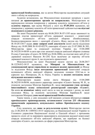 53
приватизації бомбосховища, яке за актом Міністерства надзвичайних ситуацій
знято з обліку як непридатне.
Аудитом встановлено, що Мінсоцполітики відповідні матеріали з цього
питання до правоохоронних органів не направлялись. Міністерством не
вирішувалося питання повернення у державну власність зазначеного об’єкта у
судовому порядку, при цьому Фондом у листі від 07.09.2016 зауважено, що
повернення у державну власність об’єктів приватизації здійснюється на підставі
відповідного судового рішення.
На запит Рахункової палати від 06.06.2018 № 07-1195 щодо законності та
правових підстав приватизації об’єкта державної власності – нежитлової
споруди колишнього об’єкта цивільної оборони (бомбосховища),
балансоутримувачем якого є санаторій «Салют», Фонд листом від 12.06.2018
№ 10-20-11817 надав лише завірені копії документів (копії листів відділення
Фонду від 18.09.2008 № 01-03-05279, санаторію «Салют» від 21.07.2008 № 503,
Міністерства праці та соціальної політики України від 15.04.2008
№ 3432/0/14-08/04 та акта про стан захисної споруди цивільної оборони сховища
ІІ класу Санаторію «Салют» № 56949 від 20.06.2006), на підставі яких цей об’єкт
державної власності Наказом № 1292 було включено до переліку об’єктів
державної власності групи А, що підлягають приватизації.
Мінсоцполітики на запит Рахункової палати листом від 26.06.2017
№ 12236/0/2-18/15 зауважило, що Мінпраці та Мінсоцполітики як
уповноважений орган управління не надавало жодних пропозицій до Фонду
та відділення Фонду щодо погодження приватизації нежитлової споруди
колишнього об'єкта цивільної оборони загальною площею 224,3 кв. м за
адресою: вул. Піонерська, 28, м. Одеса, Україна та жодних погоджень щодо
відчуження вказаного майна.
Міністерством надано копію листа Мінпраці від 15.04.2008
№ 3423/0/14-08/04, надісланого директору санаторію «Салют» Іванову М. В., за
підписом заступника Міністра Барабаша В., щодо погодження умов договору
інвестиційного плану комплексної реконструкції санаторію «Салют».
Ця копія не відповідає змісту копії листа за тим же номером і датою, на який
посилався Фонд, за підписом заступника Міністра Барабаша В. щодо
погодження Мінпраці умов малої приватизації бомбосховища.
Таким чином, у діях посадових осіб вказаних установ вбачаються ознаки
кримінального правопорушення, встановленого статтею 233 «Незаконна
приватизація державного, комунального майна» Кримінального кодексу
України.
Слід зазначити, що лише за результатами аудиту Міністерство листом
від 21.06.2018 № 11889/0/2-18/15 звернулось до Національної поліції України та
Головного управління Національної поліції в Одеській області з проханням
провести слідчі дії та перевірити правомірність відчуження вказаної нежитлової
споруди колишнього об’єкта цивільної оборони, що перебуває на балансі
санаторію «Салют», що належить до сфери управління Міністерства.
 