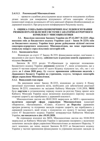 54
2.4.11.3. Рекомендації Мінсоцполітики:
– провести службове розслідування щодо невжиття посадовими особами
дієвих заходів для повернення відчуженого об’єкта санаторію «Салют»
(нежитлової споруди колишнього об’єкта цивільної оборони (бомбосховища)) до
державної власності. Про результати поінформувати Рахункову палату.
3. ОЦІНКА СОЦІАЛЬНО-ЕКОНОМІЧНИХ НАСЛІДКІВ ІСНУВАННЯ
РИЗИКІВ ВТРАТИ ЦІЛІСНОЇ СИСТЕМИ САНАТОРНО-КУРОРТНОГО
КОМПЛЕКСУ МІНСОЦПОЛІТИКИ
3.1. Внаслідок внесення Законом України від 07.12.2017 № 2233 «Про
внесення змін до Бюджетного кодексу України» (далі – Закон № 2233) змін
до Бюджетного кодексу України існує ризик руйнування цілісної системи
санаторно-курортного комплексу Мінсоцполітики, що може спричинити
соціальну напругу серед пільгових категорій осіб.
3.1.1. Законодавча база
Відповідно до статті 17 Закону № 3551 фінансування витрат, пов’язаних з
введенням в дію цього Закону, здійснюється за рахунок коштів державного та
місцевих бюджетів.
Законом № 2233 розділ VI «Прикінцеві та перехідні положення»
Бюджетного кодексу України доповнено пунктом 11
, яким установлено, що у
пункті 8 частини першої статті 87 цього Кодексу підпункти «а», «б», «в» і «г»
діють до 1 січня 2020 року. Це означає припинення здійснення видатків з
Державного бюджету України на утримання, зокрема, чотирьох санаторіїв
сфери управління Мінсоцполітики.
3.1.2. Виявлений стан справ
На виконання вимог Закону № 2233, відповідно до пункту 6 Плану
організації підготовки проектів актів, необхідних для забезпечення реалізації
Закону № 2233, схваленого на засіданні Кабінету Міністрів 11.01.2018, МОЗ
було доручено в установленому порядку подати на розгляд Уряду проект акта
Кабінету Міністрів України щодо визначення відповідного переліку закладів
охорони здоров’я, що перебувають у державній власності.
Мінсоцполітики листом від 08.02.2018 звернулося до МОЗ з пропозицією
включити санаторії сфери управління Мінсоцполітики (санаторії
«Перемога», «Батьківщина», «Слава», «Салют») до Переліку державних
програм розвитку та підтримки закладів охорони здоров’я, що перебувають у
державній власності, який згідно з підпунктом «є» пункту 8 частини першої
статті 87 Бюджетного кодексу України затверджується Кабінетом Міністрів
України, що вводиться в дію з 01.01.2020.
Не отримавши відповіді від МОЗ, Мінсоцполітики листом від 10.04.2018
звернулося до Кабінету Міністрів України із проханням посприяти у включенні
зазначених закладів сфери управління Мінсоцполітики до вказаного Переліку. У
листі зазначено, що зміни, внесені Законом № 2233 до Бюджетного кодексу
України у частині припинення фінансування та утримання вказаних закладів за
 