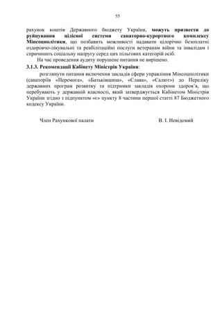 55
рахунок коштів Державного бюджету України, можуть призвести до
руйнування цілісної системи санаторно-курортного комплексу
Мінсоцполітики, що позбавить можливості надавати цілорічно безоплатні
оздоровчо-лікувальні та реабілітаційні послуги ветеранам війни та інвалідам і
спричинить соціальну напругу серед цих пільгових категорій осіб.
На час проведення аудиту порушене питання не вирішено.
3.1.3. Рекомендації Кабінету Міністрів України:
розглянути питання включення закладів сфери управління Мінсоцполітики
(санаторіїв «Перемога», «Батьківщина», «Слава», «Салют») до Переліку
державних програм розвитку та підтримки закладів охорони здоров’я, що
перебувають у державній власності, який затверджується Кабінетом Міністрів
України згідно з підпунктом «є» пункту 8 частини першої статті 87 Бюджетного
кодексу України.
Член Рахункової палати В. І. Невідомий
 