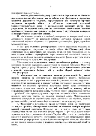 7
нацистських переслідувань».
2. Кошти державного бюджету здебільшого спрямовано за цільовим
призначенням, але Мінсоцполітики не забезпечено ефективного управління
коштами державного бюджету, передбаченими на санаторно-курортне
лікування ветеранів війни, та об’єктами державної власності,
балансоутримувачами яких є спеціалізовані санаторії сфери його
управління. В окремих випадках не забезпечено своєчасності, повноти
прийняття управлінських рішень та ефективності внутрішнього контролю
за використанням бюджетних коштів.
Не мінімізовано ризиків в організації, плануванні та використанні коштів
державного бюджету на санаторно-курортне лікування ветеранів війни,
забезпеченні якісного лікування та харчування у санаторіях сфери управління
Мінсоцполітики.
У 2017 році головним розпорядником кошти державного бюджету на
санаторно-курортне лікування ветеранів війни (64579,6 тис. грн) були
спрямовані двом санаторіям, що належать до сфери його управління, які не
мали акредитаційних сертифікатів. Через неналежний внутрішній контроль
санаторіями здійснено покриття видатків спеціального фонду за рахунок коштів
загального фонду на суму 3290,7 тис. гривень.
Мінсоцполітики неналежним чином організовано роботу з розгляду
клопотань місцевих державних адміністрацій та подання Кабінетові Міністрів
України проекту указу Президента України щодо призначення довічних
стипендій учасникам бойових дій у період Другої світової війни
1939–1945 років.
3. Мінсоцполітики не виконало частини рекомендацій Рахункової
палати, наданих за результатами попереднього аудиту. Заплановані
Міністерством заходи з усунення виявлених Рахунковою палатою порушень і
недоліків було виконано не в повному обсязі, порушення і недоліки усунено
частково. Не виконано пропозиції Рахункової палати щодо забезпечення
виконання відповідних законів у частині реалізації в повному обсязі
соціальних гарантій ветеранів війни, створення єдиної інформаційної системи
з організації санаторно-курортного лікування ветеранів війни, доповнення
переліку медичних послуг, які надають санаторії сфери Мінсоцполітики,
медичною послугою за спеціалізацією «пульмонологія». Як наслідок, частина
рекомендацій Рахункової палати була актуальною і на час цього аудиту.
4. Законодавчо встановлені права ветеранів війни на соціальний
захист, як і раніше, обмежувалися в частині визначення розмірів щорічної
разової грошової допомоги. Водночас, як і в минулі роки, не усунуто
законодавчої колізії між нормами Закону України «Про загальнообов’язкове
державне пенсійне страхування» і законів України «Про статус ветеранів війни,
гарантії їх соціального захисту», «Про жертви нацистських переслідувань» щодо
визначення розміру разової грошової допомоги ветеранам війни, яка відповідно
до цих законів встановлюється у кратних розмірах від мінімальної пенсії за
віком.
 