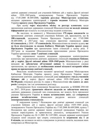 9
довічні державні стипендії для учасників бойових дій у період Другої світової
війни 1939–1945 років, затвердженому Указом Президента України
від 17.05.2000 № 689/2000, термінів розгляду Міністерством клопотань
місцевих державних адміністрацій і строків подання Кабінету Міністрів
України проекту указу Президента України.
При цьому через відсутність обліку та реєстру клопотань щодо
призначення довічних державних стипендій Мінсоцполітики не володіє повною
інформацією про кількість та стан розгляду поданих клопотань.
Як наслідок, за наявності у Мінсоцполітики 175 справ кандидатів на
призначення довічних стипендій учасникам бойових дій, враховуючи, що із
100 стипендій, заснованих Указом Президента України від 17.05.2000
№ 689/2000, у 2017 році таку стипендію фактично отримували лише
63 стипендіати, у 2018 – 57 стипендіатів, Мінсоцполітики на момент аудиту ще
не було підготовлено та подано Кабінету Міністрів України проект указу
Президента України про призначення таких стипендій у цьому році. У
2017 році за поданими Мінсоцполітики пропозиціями указом Президента
України призначено лише 7 довічних стипендій.
При опрацюванні наданих місцевими державними адміністраціями
клопотань про призначення довічних державних стипендій учасникам бойових
дій у період Другої світової війни 1939–1945 років Мінсоцполітики у ряді
випадків не забезпечено об’єктивної оцінки їх відповідності умовам
призначення, що призвело до позбавлення певної кількості ветеранів війни
права на призначення довічної стипендії.
Внаслідок незабезпечення належної організації подання Міністерством
Кабінетові Міністрів України проекту указу Президента України щодо
призначення довічних державних стипендій деякі кандидати з числа учасників
бойових дій у період Другої світової війни 1939–1945 років у віці
90–98 років очікували розгляд їх справ у Мінсоцполітики від одного до двох
років і померли, так і не дочекавшись розгляду.
Недосконалим було планування бюджетних видатків за КПКВК 2501160
на 2017, 2018 роки: граничним обсягом видатків не забезпечено виплату
довічних державних стипендій тим стипендіатам, які можуть бути призначені
указами Президента України в межах встановлених квот, що створювало
ризики незабезпечення фінансовим ресурсом виплати стипендій
новопризначеним стипендіатам.
У порушення пункту 7 Положення про довічні державні стипендії для
учасників бойових дій у період Другої світової війни 1939–1945 років,
затвердженого Указом Президента України від 17.05.2000 № 689/2000, пункту 7
Положення про довічні державні іменні стипендії громадянам України, які
зазнали переслідувань за правозахисну діяльність, затвердженого Указом
Президента України від 26.11.2001 № 1147/2001, місцеві державні адміністрації
подавали копії свідоцтв про смерть стипендіатів із затримкою від 1 до
8 місяців, що впливало на якість планування та розподіл коштів, надлишок яких
повертався до Міністерства.
 