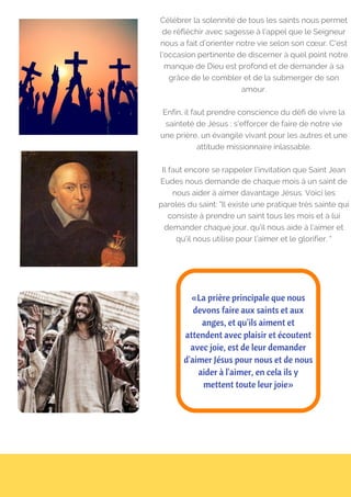 Célébrer la solennité de tous les saints nous permet
de réfléchir avec sagesse à l’appel que le Seigneur
nous a fait d’orienter notre vie selon son cœur. C'est
l'occasion pertinente de discerner à quel point notre
manque de Dieu est profond et de demander à sa
grâce de le combler et de la submerger de son
amour.
Enfin, il faut prendre conscience du défi de vivre la
sainteté de Jésus ; s'efforcer de faire de notre vie
une prière, un évangile vivant pour les autres et une
attitude missionnaire inlassable.
Il faut encore se rappeler l'invitation que Saint Jean
Eudes nous demande de chaque mois à un saint de
nous aider à aimer davantage Jésus. Voici les
paroles du saint: "Il existe une pratique très sainte qui
consiste à prendre un saint tous les mois et à lui
demander chaque jour, qu'il nous aide à l’aimer et
qu’il nous utilise pour l’aimer et le glorifier. "
«La prière principale que nous
devons faire aux saints et aux
anges, et qu'ils aiment et
attendent avec plaisir et écoutent
avec joie, est de leur demander
d'aimer Jésus pour nous et de nous
aider à l'aimer, en cela ils y
mettent toute leur joie»
 
