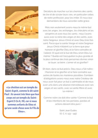 Décidons de marcher sur les chemins des saints,
de lire et de scruter leurs vies, en particulier celles
de notre profession, pour les imiter. Et nous leur
demandons de nous accorder cette grâce.
Mais non seulement avons-nous le même but
avec les anges, les archanges, les chérubins et les
séraphins et avec tous les saints ; nous l'avons
aussi avec la reine des anges et des saints, avec
notre Seigneur Jésus-Christ et avec Dieu trois fois
saint. Parce que la sainte Vierge et notre Seigneur
Jésus-Christ n'étaient sur la terre que pour
honorer et glorifier Dieu et le faire connaître et
l'adorer. Et quel est le but de Dieu sinon Dieu lui-
même ? Quelle est l'occupation la plus grande et
la plus continue des trois personnes divines sinon
se louer, se bénir, s'aimer et se glorifier?
Eh bien, dans ce but précis, Dieu nous a fait naître :
l'honorer et le glorifier et le faire connaître aux
autres de toutes les manières possibles. Combien
d'obligations avons-nous avec notre Créateur de
nous avoir fait pour un but si admirable et de nous
avoir unis dans une alliance merveilleuse avec ses
anges et ses saints, avec sa sainte Mère et avec
lui-même !
Comme notre vie doit être sainte ! Comme le but
et les intentions de nos pensées, paroles et
actions doivent être purs !
Saint Jean Eudes
(O. C. II, 143 - 145)
«Le chrétien est un temple du
Saint-Esprit, comme le dit saint
Paul : ils savent très bien que leur
corps est un temple du Saint-
Esprit (1 Co 6, 19), car si nous
sommes enfants de Dieu et
qu'une seule chose avec le Fils de
Dieu».
 