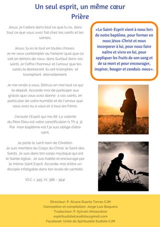Directeur: P. Álvaro Duarte Torres CJM
Conception et compilation: Jorge Luis Baquero
Traducteur: P. Sylvain Ahoaunkon
espiritualidad.eudista@gmail.com
Facebook: Unité de Spiritualité Eudiste CJM
Un seul esprit, un même cœur
Prière
Jésus, je t'adore dans tout ce que tu es, dans
tout ce que vous avez fait chez les saints et les
saintes.
Jésus, tu es le tout en toutes choses.
Je ne veux contempler ou honorer quoi que ce
soit en dehors de vous, dans Surtout dans vos
 saints Je t'offre l'honneur et l'amour que tes
saints te donneront. Ils ont triomphés  et
triomphent  éternellement.
Je me rends à vous. Détruis en moi tout ce qui
te déplaît. Accorde-moi de participer aux
grâces que vous avez donné  à vos saints, en
particulier de votre humilité et de l'amour que
vous avez eu à vous et à tous les frères.
J'écoute l'Esprit qui me dit: La volonté
du Père Dieu est votre sanctification (1 Th 4: 3).
Par  mon baptême est f je suis obligé d’être
saint.
Je porte le saint nom de Chrétien.
Je suis membre du Corps du Christ, le Saint des
Saints. Je suis dans ton corps mystique qui est
le Sainte église.  Je suis habité et encouragé par
le même Saint Esprit. Accorde-moi d'être un
disciple infatigable dans ton école de sainteté.
(O.C. I, 345; VI, 386 - 394)
«Le Saint-Esprit vient à nous lors
de notre baptême, pour former en
nous Jésus-Christ et nous
incorporer à lui, pour nous faire
naître et vivre en lui, pour
appliquer les fruits de son sang et
de sa mort et pour encourager,
inspirer, bouger et conduis-nous».
 