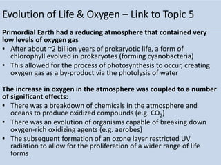 Evolution of Life & Oxygen – Link to Topic 5
Primordial Earth had a reducing atmosphere that contained very
low levels of oxygen gas
• After about ~2 billion years of prokaryotic life, a form of
chlorophyll evolved in prokaryotes (forming cyanobacteria)
• This allowed for the process of photosynthesis to occur, creating
oxygen gas as a by-product via the photolysis of water
The increase in oxygen in the atmosphere was coupled to a number
of significant effects:
• There was a breakdown of chemicals in the atmosphere and
oceans to produce oxidized compounds (e.g. CO2)
• There was an evolution of organisms capable of breaking down
oxygen-rich oxidizing agents (e.g. aerobes)
• The subsequent formation of an ozone layer restricted UV
radiation to allow for the proliferation of a wider range of life
forms
 