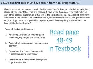 If we accept that there were times in the history of the Earth when cells did not exist then
it is an obvious point that ‘The first cells must have arisen from non-living material’. The
only other possible explanation is that life, in the form of cells, was transported here from
elsewhere in the universe. As illustrated above, it is extremely difficult (and given our level
of technology currently impossible), to generate cells from anything but other cells. So
how did the first cells arise?
http://exploringorigins.org/resources.html
1.5.U2 The first cells must have arisen from non-living material.
Some of the key problems are:
1. Non-living synthesis of simple organic
molecules, e.g. sugars and amino acids
2. Assembly of these organic molecules into
polymers
3. Formation of polymers that can self-
replicate (enabling inheritance)
4. Formation of membranes to package the
organic molecules
 