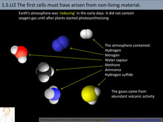 Earth’s atmosphere was ‘reducing’ in the early days. It did not contain
oxygen gas until after plants started photosynthesising
The atmosphere contained:
Hydrogen
Nitrogen
Water vapour
Methane
Ammonia
Hydrogen sulfide
All molecules public domain from Wikimedia Commons, Background image http://www.flickr.com/photos/lrargerich/4587244190/
The gases came from
abundant volcanic activity
1.5.U2 The first cells must have arisen from non-living material.
 