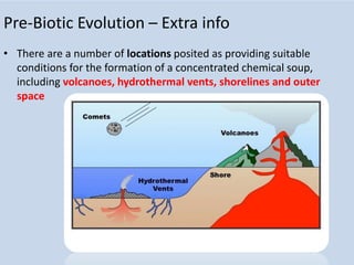 Pre-Biotic Evolution – Extra info
• There are a number of locations posited as providing suitable
conditions for the formation of a concentrated chemical soup,
including volcanoes, hydrothermal vents, shorelines and outer
space
 