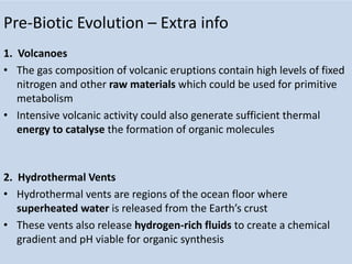 Pre-Biotic Evolution – Extra info
1. Volcanoes
• The gas composition of volcanic eruptions contain high levels of fixed
nitrogen and other raw materials which could be used for primitive
metabolism
• Intensive volcanic activity could also generate sufficient thermal
energy to catalyse the formation of organic molecules
2. Hydrothermal Vents
• Hydrothermal vents are regions of the ocean floor where
superheated water is released from the Earth’s crust
• These vents also release hydrogen-rich fluids to create a chemical
gradient and pH viable for organic synthesis
 