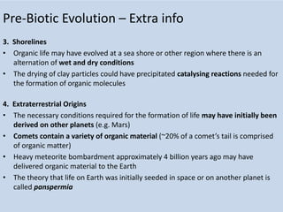 Pre-Biotic Evolution – Extra info
3. Shorelines
• Organic life may have evolved at a sea shore or other region where there is an
alternation of wet and dry conditions
• The drying of clay particles could have precipitated catalysing reactions needed for
the formation of organic molecules
4. Extraterrestrial Origins
• The necessary conditions required for the formation of life may have initially been
derived on other planets (e.g. Mars)
• Comets contain a variety of organic material (~20% of a comet’s tail is comprised
of organic matter)
• Heavy meteorite bombardment approximately 4 billion years ago may have
delivered organic material to the Earth
• The theory that life on Earth was initially seeded in space or on another planet is
called panspermia
 