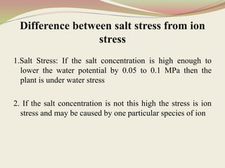 Difference between salt stress from ion
stress
1.Salt Stress: If the salt concentration is high enough to
lower the water potential by 0.05 to 0.1 MPa then the
plant is under water stress
2. If the salt concentration is not this high the stress is ion
stress and may be caused by one particular species of ion
 