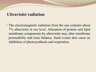 Ultraviolet radiation
 The electromagnetic radiation from the sun contains about
7% ultraviolet at sea level. Alteration of protein and lipid
membrane components by ultraviolet may alter membrane
permeability and ionic balance. Such events also cause an
inhibition of photosynthesis and respiration
 