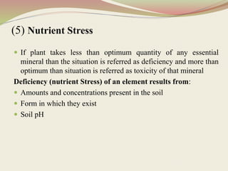 (5) Nutrient Stress
 If plant takes less than optimum quantity of any essential
mineral than the situation is referred as deficiency and more than
optimum than situation is referred as toxicity of that mineral
Deficiency (nutrient Stress) of an element results from:
 Amounts and concentrations present in the soil
 Form in which they exist
 Soil pH
 