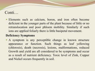 Conti…
 Elements such as calcium, boron, and iron often become
deficient in the younger parts of the plant because of little or no
retranslocation and poor phloem mobility. Similarly if such
ions are applied foliarly there is little basipetal movement.
Deficiency Symptoms
 A symptom is any perceptible change in known structure
appearance or function. Such things as leaf yellowing
(chlorosis), death (necrosis), lesions, malformations, reduced
Growth and yield are all considered to be symptoms and occur
as a result of nutrient deficiency. Toxic level of Zink, Copper
and Nickel occurs frequently in soil.
 