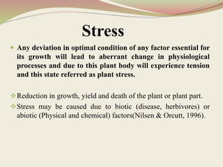Stress
 Any deviation in optimal condition of any factor essential for
its growth will lead to aberrant change in physiological
processes and due to this plant body will experience tension
and this state referred as plant stress.
Reduction in growth, yield and death of the plant or plant part.
Stress may be caused due to biotic (disease, herbivores) or
abiotic (Physical and chemical) factors(Nilsen & Orcutt, 1996).
 