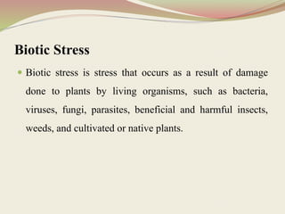 Biotic Stress
 Biotic stress is stress that occurs as a result of damage
done to plants by living organisms, such as bacteria,
viruses, fungi, parasites, beneficial and harmful insects,
weeds, and cultivated or native plants.
 
