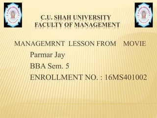 C.U. SHAH UNIVERSITY
FACULTY OF MANAGEMENT
MANAGEMRNT LESSON FROM MOVIE
Parmar Jay
BBA Sem. 5
ENROLLMENT NO. : 16MS401002
 