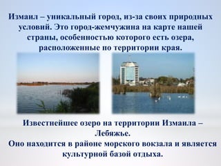 Измаил – уникальный город, из-за своих природных
условий. Это город-жемчужина на карте нашей
страны, особенностью которого есть озера,
расположенные по территории края.
Известнейшее озеро на территории Измаила –
Лебяжье.
Оно находится в районе морского вокзала и является
культурной базой отдыха.
 