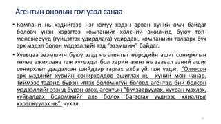• Компани нь хэдийгээр нэг юмуу хэдэн арван хүний өмч байдаг
боловч үнэн хэрэгтээ компанийг хөлсний ажилчид буюу топ-
менежерүүд (гүйцэтгэх удирдлага) удирдаж, компанийн талаарх бүх
эрх мэдэл болон мэдээллийг тэд “эзэмшиж” байдаг.
• Хувьцаа эзэмшигч буюу эзэд нь агентыг өөрсдийн ашиг сонирхлын
төлөө ажиллана гэж хүлээдэг бол харин агент нь заавал эзний ашиг
сонирхлыг дээдэлсэн шийдвэр гаргах албагүй гэж үздэг. “Олгосон
эрх мэдлийг хувийн сонирхолдоо ашиглах нь хүний мөн чанар.
Тиймээс тэдэнд бүрэн итгэх боломжгүй бөгөөд агентад бий болсон
мэдээллийг эзэнд бүрэн өгөх, агентын “булзааруулах, хууран мэхлэх,
хуйвалдах боломжийг аль болох багасгах үүднээс хяналтыг
хэрэгжүүлэх нь” чухал.
Агентын онолын гол үзэл санаа
10
 