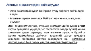 • Эзэн ба агентын хүсэл сонирхол буюу зорилго зөрчилдөх
явдал
• Агентын хэрхэн ажиллаж байгааг эзэн хянах, магадлах
асуудал
Эзэн гэгдэх өмчлөгчид, хувьцаа эзэмшигчдийн зүгээс агент
гэгдэх гүйцэтгэх удирдлагыг тасралтгүй (өдөр тутам) хянах
хяналтын эрэлт хэрэгцээ, мөн агентын зүгээс ч бүхий л
хүчин чармайлтаа дайчлан гэрээний дагуу шударга
ажиллаж байгаагаа нотлох шаардлага нь компанид
дотоод аудит бий болох үндсэн нөхцлийг бүрдүүлсэн.
11
Агентын онолын үндсэн хоёр асуудал
 