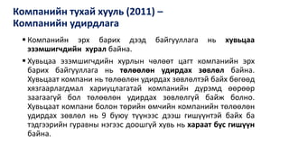 Компанийн тухай хууль (2011) –
Компанийн удирдлага
 Компанийн эрх барих дээд байгууллага нь хувьцаа
эзэмшигчдийн хурал байна.
 Хувьцаа эзэмшигчдийн хурлын чөлөөт цагт компанийн эрх
барих байгууллага нь төлөөлөн удирдах зөвлөл байна.
Хувьцаат компани нь төлөөлөн удирдах зөвлөлтэй байх бөгөөд
хязгаарлагдмал хариуцлагатай компанийн дүрэмд өөрөөр
заагаагүй бол төлөөлөн удирдах зөвлөлгүй байж болно.
Хувьцаат компани болон төрийн өмчийн компанийн төлөөлөн
удирдах зөвлөл нь 9 буюу түүнээс дээш гишүүнтэй байх ба
тэдгээрийн гуравны нэгээс доошгүй хувь нь хараат бус гишүүн
байна.
 