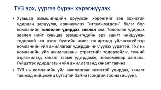 ТУЗ эрх, үүргээ бүрэн хэрэгжүүлэх
 Хувьцаа эзэмшигчдийн оруулсан хөрөнгийг зөв зохистой
удирдан зарцуулж, арвижуулах "итгэмжлэгдсэн" бүлэг бол
компанийн төлөөлөн удирдах зөвлөл юм. Төлөөлөн удирдах
зөвлөл нийт хувьцаа эзэмшигчдийн эрх ашигт нийцүүлэн
тодорхой нэг хэсэг бүлгийн ашиг сонирхолд үйлчлэхгүйгээр
компанийн үйл ажиллагааг удирдан чиглүүлэх үүрэгтэй. ТУЗ нь
компанийн үйл ажиллагааны стратегийг тодорхойлж, түүний
хэрэгжилтэд хяналт тавьж удирдамж, зөвлөмжөөр хангана.
Гүйцэтгэх удирдлагын үйл ажиллагаанд хяналт тавина.
 ТУЗ нь компанийн үйл ажиллагааг зохистой удирдах, хяналт
тавихад нийцэхүйц бүтэцтэй байна (сондгой тооны гишүүн).
 