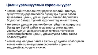 Цалин урамшууллын хорооны үүрэг
• компанийн төлөөлөн удирдах зөвлөлийн гишүүн,
гүйцэтгэх удирдлага болон бусад эрх бүхий албан
тушаалтны цалин, урамшууллын талаар баримтлах
бодлогыг батлах, түүний хэрэгжилтэд хяналт тавих;
• төлөөлөн удирдах зөвлөл болон гүйцэтгэх удирдлага,
бусад эрх бүхий албан тушаалтанд олгох цалин,
урамшууллын дээд хязгаарыг тогтоох, тогтоосон
хэмжээнд багтаан цалин, урамшуулал олгох санал
боловсруулах;
• компанид мөрдөж байгаа ажлын үр дүнтэй холбогдсон
компанийн урамшууллын системийн зорилгыг
тодорхойлж, үр дүнг үнэлэх.
 