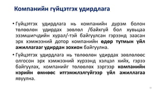 Компанийн гүйцэтгэх удирдлага
• Гүйцэтгэх удирдлага нь компанийн дүрэм болон
төлөөлөн удирдах зөвлөл /байхгүй бол хувьцаа
эзэмшигчдийн хурал/-тэй байгуулсан гэрээнд заасан
эрх хэмжээний дотор компанийн өдөр тутмын үйл
ажиллагааг удирдан зохион байгуулна.
• Гүйцэтгэх удирдлага нь төлөөлөн удирдах зөвлөлөөс
олгосон эрх хэмжээний хүрээнд хэлцэл хийх, гэрээ
байгуулах, компанийг төлөөлөх зэргээр компанийн
нэрийн өмнөөс итгэмжлэлгүйгээр үйл ажиллагаа
явуулна.
18
 