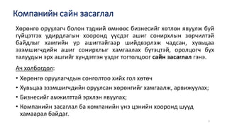 Компанийн сайн засаглал
3
Хөрөнгө оруулагч болон тэдний өмнөөс бизнесийг хөтлөн явуулж буй
гүйцэтгэх удирдлагын хооронд үүсдэг ашиг сонирхлын зөрчилтэй
байдлыг хамгийн үр ашигтайгаар шийдвэрлэж чадсан, хувьцаа
эзэмшигчдийн ашиг сонирхлыг хамгаалах бүтэцтэй, оролцогч бүх
талуудын эрх ашгийг хүндэтгэн үздэг тогтолцоог сайн засаглал гэнэ.
Ач холбогдол:
• Хөрөнгө оруулагчдын сонголтоо хийх гол хөтөч
• Хувьцаа эзэмшигчдийн оруулсан хөрөнгийг хамгаалж, арвижуулах;
• Бизнесийг амжилттай эрхлэн явуулах;
• Компанийн засаглал ба компанийн үнэ цэнийн хооронд шууд
хамаарал байдаг.
 