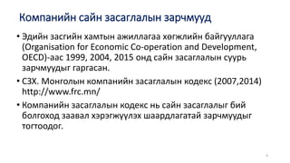 Компанийн сайн засаглалын зарчмууд
• Эдийн засгийн хамтын ажиллагаа хөгжлийн байгууллага
(Organisation for Economic Co-operation and Development,
OECD)-аас 1999, 2004, 2015 онд сайн засаглалын суурь
зарчмуудыг гаргасан.
• СЗХ. Монголын компанийн засаглалын кодекс (2007,2014)
http://www.frc.mn/
• Компанийн засаглалын кодекс нь сайн засаглалыг бий
болгоход заавал хэрэгжүүлэх шаардлагатай зарчмуудыг
тогтоодог.
4
 