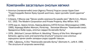 • Агентын (төлөөлөгчийн) онол (Agency Theory) Үндсэн санааг Адам Смит
“Үндэстнүүдийн баялаг буюу түүний шалтгаан, гарал үүслийн тухай судалгаа”
(1776)
• А.Берле, Г.Минза нар “Орчин үеийн компани ба хувийн өмч” (Berle A.A., Means
G.C. 1932. The Modern Corporation and Private Property. Mac-Millan: N.Y)
• 1970-аад он. Армэн Алчян, Харолд Демсец (1972) Кэтлин Эйзенхардтын (1985,
1989), Харвард-Майкл Женсен, Рочестер, Уиллиам Меклин “Компанийн онол:
Удирдлагын байр суурь, агентын зардал ба өмчийн бүтэц”
• 1976. (Michael C.Jensen William H. Meckling "Theory of the firm: Managerial
behavior, agency costs and ownership structure”) өгүүлэл эзэн-агентын
харьцааны орчин үеийн загварын үндэс суурийг тавьсан.
• 1985. Г.Демсец, К.Лен “Компанийн өмчийн бүтэц” (Demsets H., Lehk K. 1985.
The structure of corporate ownership)
9
Компанийн засаглалын онолын хөгжил
 