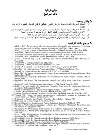 ‫ا‬ ‫ت‬ ‫ا‬‫ت‬ ‫ث‬ ‫ت‬ ‫رض‬ ‫وا‬ ‫ة‬ ‫ا‬ ‫م‬ ‫دة‬ ‫ا‬ ‫و‬
85
‫ا‬
‫ا‬ ‫ا‬ ‫ه‬
‫ر‬ ‫و‬
1.‫وا‬ ‫ا‬ ‫ا‬ ، ‫ا‬ ‫ا‬:‫وا‬ ‫ا‬ ‫ق‬ ‫ا‬‫ط‬ ‫ا‬ ،
2000.
2.‫ا‬ ‫ا‬ ‫ه‬ ‫ا‬ ‫ا‬ ‫ن‬ ،‫ب‬ ‫وا‬ ‫ا‬ ‫ا‬ ‫وزارة‬ ، ‫ا‬ ‫ا‬
‫وا‬ ‫ادي‬ ‫ا‬ ‫ي‬ ‫وا‬ ‫ا‬ ‫ا‬، ‫ه‬‫ا‬ ‫ب‬ ‫ا‬)8‫اء‬ ‫أ‬(‫ط‬ ‫ا‬ ،2002.
3.‫ا‬ ‫ا‬ ‫وزارة‬:‫ت‬ ‫ا‬‫ء‬ ‫ا‬ ‫ار‬ ‫ا‬ ،‫ة‬ ‫ا‬ ‫ح‬ ‫ا‬ ،1997.
4.‫ا‬ ‫ا‬ ‫وزارة‬:‫ي‬ ‫ا‬ ‫ا‬ ‫ب‬ ‫آ‬‫ء‬ ‫ا‬ ‫ار‬ ‫ا‬ ،‫ة‬ ‫ا‬ ‫ح‬ ‫ا‬ ،1999.
‫ا‬ ‫ا‬
1. Adjoby, F.G. La formation des formateurs dans l’approche par compétences. Agence
Intergouvernementale de la Francophonie: séminaire de juin 2004 à Dakar, 2004.
2. Allal (L): Vers une pratique de l’évaluation formative. De Boeck université, Bruxelles, 1991.
3. Astolfi (J.P): Compétences méthodologiques en sciences expérimentales. I.N.R.P, 1991.
4. Astolfi (J.P): mots clés de la didactique des sciences. Édition DE BOECK, Université 1997.
5. Astolfi (J.P) et al: Comment les enfants apprennent les sciences? Retz, 1998.
6. Astolfi (J.P) et Develay (M): La didactique des sciences expérimentales. PUF, Que sais-je?
Paris 1989.
7. Astolfi (JP): L’école pour apprendre. ESF, 1993.
8. Astolfi (JP): L’erreur, un outil pour apprendre. ESF, 1997.
9. Astolfi J.P. et Develay M. La didactique des sciences. P.U.F. Que sais-je? 1989
10. Bachelard (G): La formation de l'esprit scientifique. 13ème
édition, Sorbonne 1986.
11. Barth (B.H): L'apprentissage des concepts. C.E.P.E n° 10, Lyon 1981.
12. Barth (BM): Le savoir en construction. Former à une pédagogie de la compréhension. Retz
Nathan, Paris, 1993.
13. Beaudant (Alain): sociologie de l’école; pour une analyse des établissements scolaires. Editions
Bordas, 1981.
14. Bonnichon (G), Martin (D): Enseigner des méthodes au collège et au lycée. Paris, Magnard,
1995.
15. Bosman (C) et al: Quel avenir pour les compétences ? De Boeck, Bruxelles 2000.
16. Bothier et al: Individualiser les parcours de Formation. Association des enseignants chercheurs
en sciences de l’éducation, 1993.
17. Burton, I., Planification de l’éducation des apprentissages, ed.s.yues-INC, Quebec, 1989.
18. Cardinet,7,Evaluation scolaire et pratique, Dboeck Bruxelle, 1988.
19. Charlier: Planifier un cours c’est prendre des décisions. De Boeck université Bruxelles, 1989.
20. Clouzot (O): Former autrement. Apprentissages intellectuels, langage et instruction des
connaissances. Les éditions d’organisation, 1996.
21. D’Hainaut, L. Des fins aux objectifs, Bruxelles – Paris: Labor – Nathan, 1983
22. De Rosnay (J): le macroscope. Seuil, Paris, 1975.
23. Decorte (E) et al: Les fondements de l'action didactique. Bruxelles, De Boeck 1979.
24. Deketele (J.M): l’évaluation des acquis scolaires: quoi ? Pourquoi ? Pour qui ? Revue tunisienne
des sciences de l’éducation, 1996.
25. Delandseere (G): Dictionnaire de l'évaluation de la recherche en éducation. PUF, Paris 1979.
26. Demounem (R), Astolfi (JP): Didactique des Sciences de la Vie et de la Terre. Nathan,
Paris1996.
27. Desve: Guide bibliographique des didactiques - Des ressources pour les enseignants et les
formateurs. Paris, INRP, 1993.
28. Devecchi (G): Aider les élèves à apprendre. Paris, Hachette éducation, 1993, Paris 1991.
29. Devecchi (G): Aider les élèves à apprendre. Paris, Hachette éducation, 1993.
30. Develay (M): De l’apprentissage à l’enseignement. Paris, ESF, 1992.
31. Devecchi (G), Giordan (A): L’enseignement scientifique: comment faire pour que ça marche ?
CNDP Nice, 2ème
édition, 1997, catalogue CNDP 2001.
 