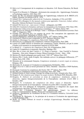 ‫ا‬ ‫ت‬ ‫ا‬‫ت‬ ‫ث‬ ‫ت‬ ‫رض‬ ‫وا‬ ‫ة‬ ‫ا‬ ‫م‬ ‫دة‬ ‫ا‬ ‫و‬
86
32. Dolz et al: L'enseignement de la compétence en éducation. Coll. Raison Education, De Boeck
2000.
33. Faynal (F) et Rieunier A: Pédagogie - dictionnaire des concepts clés - Apprentissage, Formation
et Psychologie cognitive. ESF, Paris 1997.
34. Gagné. (R. M): Les principes fondamentaux de l’apprentissage, traduction de R. BRIEN et R.
Paquin. Montréal, les éditions H.R.W ; 1976.
35. Gérard F.M, L’indispensable subjectivité de l’évaluation, Antipodes, n°156; avril 2002.
36. Gerard F.M. et Roegiers X. Des manuels scolaires pour apprendre: Concevoir, évaluer, utiliser.
Bruxelles: Editions De Boeck Université, 2003.
37. Gérard F.M. Savoir oui… mais encore !; Forum – pédagogies, mai 2000.
38. Gillet (P): Construire la formation; outil pour les enseignants et les formateurs. PUF, Paris 1991.
39. Giordan (A): L'élève et/ou les connaissances scientifiques. 2ème
édition, Berne 1987.
40. Giordan (A) et al: Histoire de la Biologie. Tome 1. Technique et documentation-Lavoisier, Paris
1987, 2° tirage revu, 1989.
41. Giordan (A), Devecchi (G): Les origines du savoir: Des conceptions des apprenants aux
concepts scientifiques. Delachaux et Niestlé, 1994.
42. Grawitz (Madeleine): méthode des sciences sociales. 10ème
édition, Dalloz, 1996.
43. Guichard (J): Observer pour comprendre les SVT. Hachette éducation, 1999.
44. Guittet, A. Développer les compétences, Paris: E.S.F. Editeur, 1998
45. Harouchi (A): La pédagogie des compétences. Éditions d'organisation, Paris 2000.
46. Lasnier (F) (2000): Réussir la formation par compétences. Guérin, Montréal, cité par le centre
d’études et de formation en enseignement supérieur (CEFES) 2004.
47. Le Boterf, G. L’ingénierie des compétences, Paris: Ed. d’Organisation, 2000.
48. Leplat (J): Compétences et ergonomie. Bruxelles, Mardaga 1991.
49. Marc Bru et Louis cité dans l’article n° 12, Projet et insertion – Jean Vassilelf in Sciences
Humaines – Hors série- Eduquer et former, Démos Formation, Février – Mars , 1996.
50. Meirieu (P): Quelle pédagogie pour quelle école ? ESF 10ème
édition, Paris 1993.
51. Meirieu (Ph): L’école, mode d’emploi. Des méthodes actives à la pédagogie différenciée. 5ème
édition. Paris, ESF, 1990.
52. Ministère de la communauté française, Compétences terminales et savoirs requis en sciences,
Belgique, 2001.
53. Morissette, D., la mesure et l’évaluation en enseignement, Pul Quebec, 1984.
54. Moser (A) et al: L’aide au travail personnel de l’élève. Hachette - éducation, CNDP Hachette,
1992.
55. Perenoud: Construire les compétences dès l'école. ESF 2ème
édition, Paris 1998.
56. Rey (B): Les compétences transversales en question. Paris, ESF, 1996.
57. Richard Etienne et Alain Lerouge, Enseiger au collège ou au lycée, Armand colin, Paris, 1997.
58. Roegiers X. Des situations pour intégrer les acquis scolaires: De Boeck PED, Bruxelles, 2003.
59. Roegiers, X. Elaborer un curriculum en terme de compétences : fondements, enjeux et
démarches. Agence Intergouvernementale de la Francophonie: séminaire d’avril 2002 à
Konakry, 2002.
60. Roegiers, X. L’évaluation des compétences des élèves: enjeux et démarches. Agence
Intergouvernementale de la Francophonie : séminaire de juillet 2003 à Yaoundé, 2003.
61. Roegiers (X): Une pédagogie de l'intégration; compétences et intégration des acquis dans
l'enseignement. Bruxelles, De Boeck Université, 2ème
édition 2001.
62. Scallon (G): L’évaluation formative des apprentissages, Tome1: La réflexion.
Tome 2: L’instrumentation. Québec, Presses de l’université Laval, 1988.
63. Scallon,G., Introduction au vocabulaire de base et à l’évaluation formative, Université Laval,
Quebec, 1994.
64. Toussignant, R., Morissette, A., les principes de la mesure et l’évaluation des apprentissages,
G.Morin-Quebec,1990.
65. Wolfs, J.L. (2001). Méthode de travail et stratégie d’apprentissage, Bruxelles: de Boeck
Université
 