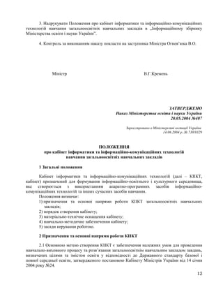 3. Надрукувати Положення про кабінет інформатики та інформаційно-комунікаційних
технологій навчання загальноосвітніх навчальних закладів в „Інформаційному збірнику
Міністерства освіти і науки України”.
4. Контроль за виконанням наказу покласти на заступника Міністра Огнев’юка В.О.
Міністр В.Г.Кремень
ЗАТВЕРДЖЕНО
Наказ Міністерства освіти і науки України
20.05.2004 №407
Зареєстровано в Міністерстві юстиції України
14.06.2004 р. № 730/9329
ПОЛОЖЕННЯ
про кабінет інформатики та інформаційно-комунікаційних технологій
навчання загальноосвітніх навчальних закладів
1 Загальні положення
Кабінет інформатики та інформаційно-комунікаційних технологій (далі – КІІКТ,
кабінет) призначений для формування інформаційно-освітнього і культурного середовища,
яке створюється з використанням апаратно-програмних засобів інформаційно-
комунікаційних технологій та інших сучасних засобів навчання.
Положення визначає:
1) призначення та основні напрями роботи КІІКТ загальноосвітніх навчальних
закладів;
2) порядок створення кабінету;
3) матеріально-технічне оснащення кабінету;
4) навчально-методичне забезпечення кабінету;
5) засади керування роботою.
2 Призначення та основні напрями роботи КІІКТ
2.1 Основною метою створення КІІКТ є забезпечення належних умов для проведення
навчально-виховного процесу та розв’язання загальноосвітнім навчальним закладом завдань,
визначених цілями та змістом освіти у відповідності до Державного стандарту базової і
повної середньої освіти, затвердженого постановою Кабінету Міністрів України від 14 січня
2004 року №24.
12
 