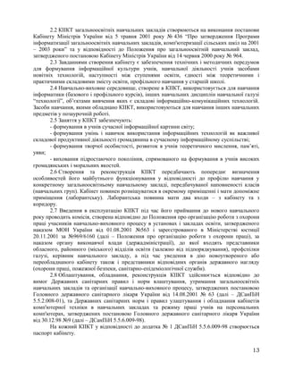 2.2 КІІКТ загальноосвітніх навчальних закладів створюються на виконання постанови
Кабінету Міністрів України від 5 травня 2001 року № 436 “Про затвердження Програми
інформатизації загальноосвітніх навчальних закладів, комп'ютеризації сільських шкіл на 2001
– 2003 роки” та у відповідності до Положення про загальноосвітній навчальний заклад,
затвердженого постановою Кабінету Міністрів України від 14 червня 2000 року № 964.
2.3 Завданнями створення кабінету є забезпечення технічних і методичних передумов
для формування інформаційної культури учнів, навчальної діяльності учнів засобами
новітніх технологій, наступності між ступенями освіти, єдності між теоретичними і
практичними складовими змісту освіти, профільного навчання у старшій школі.
2.4 Навчально-виховне середовище, створене в КІІКТ, використовується для навчання
інформатики (базового і профільного курсів), інших навчальних дисциплін навчальної галузі
“технології”, об’єктами вивчення яких є складові інформаційно-комунікаційних технологій.
Засоби навчання, якими обладнано КІІКТ, використовуються для навчання інших навчальних
предметів у позаурочній роботі.
2.5 Заняття у КІІКТ забезпечують:
- формування в учнів сучасної інформаційної картини світу;
- формування умінь і навичок використання інформаційних технологій як важливої
складової продуктивної діяльності громадянина в сучасному інформаційному суспільстві;
- формування творчої особистості, розвиток в учнів теоретичного мислення, пам’яті,
уяви;
- виховання підростаючого покоління, спрямованого на формування в учнів високих
громадянських і моральних якостей.
2.6 Створення та реконструкція КІІКТ передбачають попереднє визначення
особливостей його майбутнього функціонування у відповідності до профілю навчання у
конкретному загальноосвітньому навчальному закладі, передбачуваної наповненості класів
(навчальних груп). Кабінет повинен розміщуватися в окремому приміщенні і мати допоміжне
приміщення (лаборантську). Лаборантська повинна мати два входи – з кабінету та з
коридору.
2.7 Введення в експлуатацію КІІКТ під час його приймання до нового навчального
року проводить комісія, створена відповідно до Положення про організацію роботи з охорони
праці учасників навчально-виховного процесу в установах і закладах освіти, затвердженого
наказом МОН України від 01.08.2001 №563 і зареєстрованого в Міністерстві юстиції
20.11.2001 за №969/6160 (далі – Положення про організацію роботи з охорони праці), за
наказом органу виконавчої влади (держадміністрації), до якої входять представники
обласного, районного (міського) відділів освіти (залежно від підпорядкування), профспілки
галузі, керівник навчального закладу, а під час уведення в дію новоутвореного або
переобладнаного кабінету також і представники відповідних органів державного нагляду
(охорони праці, пожежної безпеки, санітарно-епідеміологічної служби).
2.8 Облаштування, обладнання, реконструкція КІІКТ здійснюється відповідно до
вимог Державних санітарних правил і норм влаштування, утримання загальноосвітніх
навчальних закладів та організації навчально-виховного процесу, затверджених постановою
Головного державного санітарного лікаря України від 14.08.2001 № 63 (далі – ДСанПіН
5.5.2.008-01), та Державних санітарних норм і правил улаштування і обладнання кабінетів
комп'ютерної техніки в навчальних закладах та режиму праці учнів на персональних
комп'ютерах, затверджених постановою Головного державного санітарного лікаря України
від 30.12.98 №9 (далі – ДСанПіН 5.5.6.009-98).
На кожний КІІКТ у відповідності до додатка № 1 ДСанПіН 5.5.6.009-98 створюється
паспорт кабінету.
13
 