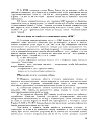 2.9 На КІІКТ поширюються вимоги Правил безпеки під час навчання в кабінетах
інформатики навчальних закладів системи загальної середньої освіти, затверджених наказом
Держнаглядохоронпраці України від 16.03.2004 №81, зареєстрованим у Міністерстві юстиції
України 17.05.2004 за №620/9219 (далі – Правила безпеки під час навчання в кабінетах
інформатики).
2.10 Вимоги пожежної безпеки для всіх приміщень КІІКТ визначаються Правилами
пожежної безпеки для закладів, установ і організацій системи освіти України, затвердженими
спільним наказом Міносвіти України і Головного управління Державної пожежної охорони
МВС України від 30.09.98 №348/70, зареєстрованим у Міністерстві юстиції України 17.12.98
за №800/3240 (далі – Правила пожежної безпеки для закладів, установ і організацій системи
освіти України)
3 Основні форми організації навчально-виховного процесу в КІІКТ
3.1 Організація навчально-виховного процесу в КІІКТ (тривалість та періодичність
навчальних занять, чисельність навчальних груп) регламентується ДСанПіН 5.5.6.009-98,
наказом Міністерства освіти і науки від 20.02.2002 №128 "Про затвердження Нормативів
наповнюваності груп дошкільних навчальних закладів (ясел-садків) компенсуючого типу,
класів спеціальних загальноосвітніх шкіл (шкіл-інтернатів), груп подовженого дня і виховних
груп загальноосвітніх навчальних закладів усіх типів та Порядку поділу класів на групи при
вивченні окремих предметів у загальноосвітніх навчальних закладах", зареєстрованим у
Міністерстві юстиції України 06.03.2002 за № 229/6517.
3.2 У КІІКТ проводяться:
- навчання інформатики (вивчення базового курсу і профільних курсів навчальної
дисципліни “інформатика);
- вивчення інших навчальних предметів з використанням засобів інформаційно-
комунікаційних технологій;
- експериментальні уроки і практичні заняття;
- позаурочні (гурткові і факультативні) заняття.
4 Матеріально-технічне оснащення кабінету
4.1 Обладнання навчальних кабінетів сукупністю матеріальних об’єктів, які
створюють навчальне середовище і використовуються для проведення навчально-виховного
процесу, передбачає дотримання санітарно-гігієнічних правил та норм, психолого-
педагогічних, ергономічних, естетичних вимог і вимог безпеки життєдіяльності.
4.2 Комплектація обладнання кабінетів здійснюється відповідно до нормативних
документів МОН України, які регламентують склад, кількість та основні технічні
характеристики відповідних засобів навчання.
4.3 Електротехнічне обладнання КІІКТ повинно відповідати вимогам електробезпеки,
передбаченим Правилами безпечної експлуатації електроустановок споживачів,
затвердженими наказом Комітету по нагляду за охороною праці України Міністерства праці
та соціальної політики України від 09.01.98 №4, зареєстрованими у Міністерстві юстиції
України 10.02.98 за №93/2533, Правилам безпеки під час навчання в кабінетах інформатики,
іншими чинними нормативними документами.
Обов’язковою є наявність засобів аварійного відключення живлення, які
спрацьовують не тільки в разі перевищення струму споживання, а також і в разі витоку
струму через захисне заземлення (занулення). КІІКТ повинен бути обладнаний окремою
трипровідною системою електроживлення 220 В, 50 Гц (фазний провідник, нульовий
14
 