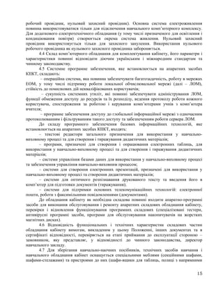 робочий провідник, нульовий захисний провідник). Основна система електроживлення
повинна використовуватися тільки для підключення навчального комп’ютерного комплексу.
Для додаткового електротехнічного обладнання (у тому числі призначеного для освітлення і
кондиціювання повітря) створюється окрема система живлення. Нульовий захисний
провідник використовується тільки для захисного занулення. Використання нульового
робочого провідника як нульового захисного провідника забороняється.
4.4 Склад комп’ютерного обладнання для комплектування кабінету, його параметри і
характеристики повинні відповідати діючим українським і міжнародним стандартам та
чинному законодавству.
4.5 Системне програмне забезпечення, яке встановлюється на апаратних засобах
КІІКТ, складають:
– операційна система, яка повинна забезпечувати багатозадачність, роботу в мережах
ЕОМ, у тому числі підтримку роботи локальної обчислювальної мережі (далі – ЛОМ),
стійкість до помилкових дій некваліфікованих користувачів;
– сукупність системних утиліт, які повинні забезпечувати адміністрування ЛОМ,
функції обмеження доступу до ресурсів та їх розподілу, ведення протоколу роботи кожного
користувача, спостереження за роботою і керування комп’ютерами учнів з комп’ютера
вчителя;
– програмне забезпечення доступу до глобальної інформаційної мережі з одночасним
протоколюванням і фільтруванням такого доступу та забезпеченням роботи сервера ЛОМ.
До складу програмного забезпечення базових інформаційних технологій, яке
встановлюється на апаратних засобах КІІКТ, входять:
– текстові редактори загального призначення для використання у навчально-
виховному процесі та для створення і тиражування дидактичних матеріалів;
– програми, призначені для створення і опрацювання електронних таблиць, для
використання у навчально-виховному процесі та для створення і тиражування дидактичних
матеріалів;
– системи управління базами даних для використання у навчально-виховному процесі
та забезпечення управління навчально-виховним процесом;
– системи для створення електронних презентацій, призначені для використання у
навчально-виховному процесі та створення дидактичних матеріалів;
– системи для оптичного розпізнавання друкованого тексту та введення його в
комп’ютер для підготовки документів (тиражування);
– системи для підтримки основних телекомунікаційних технологій: електронної
пошти, роботи з факсимільними повідомленнями (документами).
До обладнання кабінету як необхідна складова повинні входити апаратно-програмні
засоби для виконання обслуговування і ремонту апаратних складових обладнання кабінету,
перевірки і відновлення функціонування програмних складових (спеціалізовані тестери,
антивірусні програмні засоби, програми для обслуговування накопичувачів на жорстких
магнітних дисках).
4.6 Відповідність функціональних і технічних характеристик складових частин
обладнання кабінету вимогам, викладеним у цьому Положенні, інших документах та в
сертифікаті відповідності, перевіряється на етапі приймання до експлуатації стороною –
замовником, яку представляє, у відповідності до чинного законодавства, директор
навчального закладу.
4.7 Для зберігання навчально-наочних посібників, технічних засобів навчання і
навчального обладнання кабінет оснащується спеціальними меблями (секційними шафами,
шафами-стелажами) та пристроями до них (шафи-ящики для таблиць, полиці з напрямними
15
 
