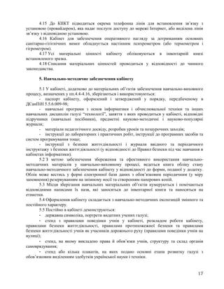 4.15 До КІІКТ підводиться окрема телефонна лінія для встановлення зв’язку з
установою (провайдером), яка надає послуги доступу до мережі Інтернет, або виділена лінія
зв’язку з відповідною установою.
4.16 Кабінет для забезпечення оперативного нагляду за дотриманням основних
санітарно-гігієнічних вимог обладнується настінним психрометром (або термометром і
гігрометром).
4.17 Усі матеріальні цінності кабінету обліковуються в інвентарній книзі
встановленого зразка.
4.18 Списання матеріальних цінностей проводиться у відповідності до чинного
законодавства.
5. Навчально-методичне забезпечення кабінету
5.1 У кабінеті, додатково до матеріальних об’єктів забезпечення навчально-виховного
процесу, визначених у пп.4.4-4.16, зберігаються і використовуються:
- паспорт кабінету, оформлений і затверджений у порядку, передбаченому в
ДСанПіН 5.5.6.009-98;
- навчальні програми з основ інформатики і обчислювальної техніки та інших
навчальних дисциплін галузі “технології”, заняття з яких проводиться у кабінеті, відповідні
підручники (навчальні посібники), предметні науково-методичні і науково-популярні
журнали;
- матеріали педагогічного досвіду, розробки уроків та позаурочних заходів;
- інструкції до лабораторних і практичних робіт, інструкції до програмних засобів та
систем програмування тощо;
- інструкції з безпеки життєдіяльності і журнали ввідного та періодичного
інструктажу з безпеки життєдіяльності (у відповідності до Правил безпеки під час навчання в
кабінетах інформатики).
5.2 З метою забезпечення збереження та ефективного використання навчально-
методичних матеріалів у навчально-виховному процесі, ведеться книга обліку стану
навчально-методичного забезпечення кабінету у відповідності до форми, поданої у додатку.
Облік може вестись у формі електронної бази даних з обов’язковим періодичним (у міру
заповнення) резервуванням на знімному носії та створенням паперових копій.
5.3 Місця зберігання навчальних матеріальних об’єктів нумеруються і помічаються
відповідними написами їх назв, які заносяться до інвентарної книги та наносяться на
етикетки.
5.4 Оформлення кабінету складається з навчально-методичних експозицій змінного та
постійного характеру.
5.5 Постійно в кабінеті демонструються:
- державна символіка, портрети видатних учених галузі;
- стенд з правилами поведінки учнів у кабінеті, розкладом роботи кабінету,
правилами безпеки життєдіяльності, правилами протипожежної безпеки та правилами
безпеки життєдіяльності учнів як учасників дорожнього руху (правилами поведінки учнів на
вулиці);
- стенд, на якому викладено права й обов’язки учнів, структуру та склад органів
самоврядування;
- стенд або кілька плакатів, на яких подано основні етапи розвитку галузі з
обов’язковим виділенням здобутків української науки і техніки.
17
 